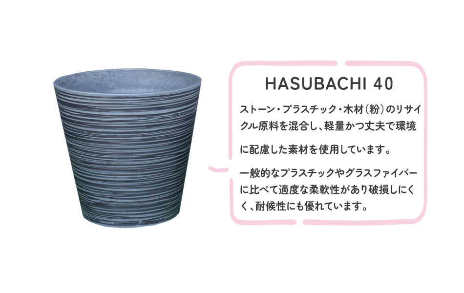 HASUBACHI40ストーン・プラスチック・木材（粉）のリサイクル原料を混合し、軽量かつ丈夫で環境に配慮した素材を使用しています。
一般的なプラスチックやグラスファイバーに比べて適度な柔軟性があり破損しにくく、耐候性にも優れています。